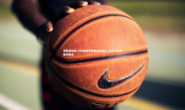 易胜博体育-CBA新赛季揭幕战或推迟 10月28日揭幕成焦点