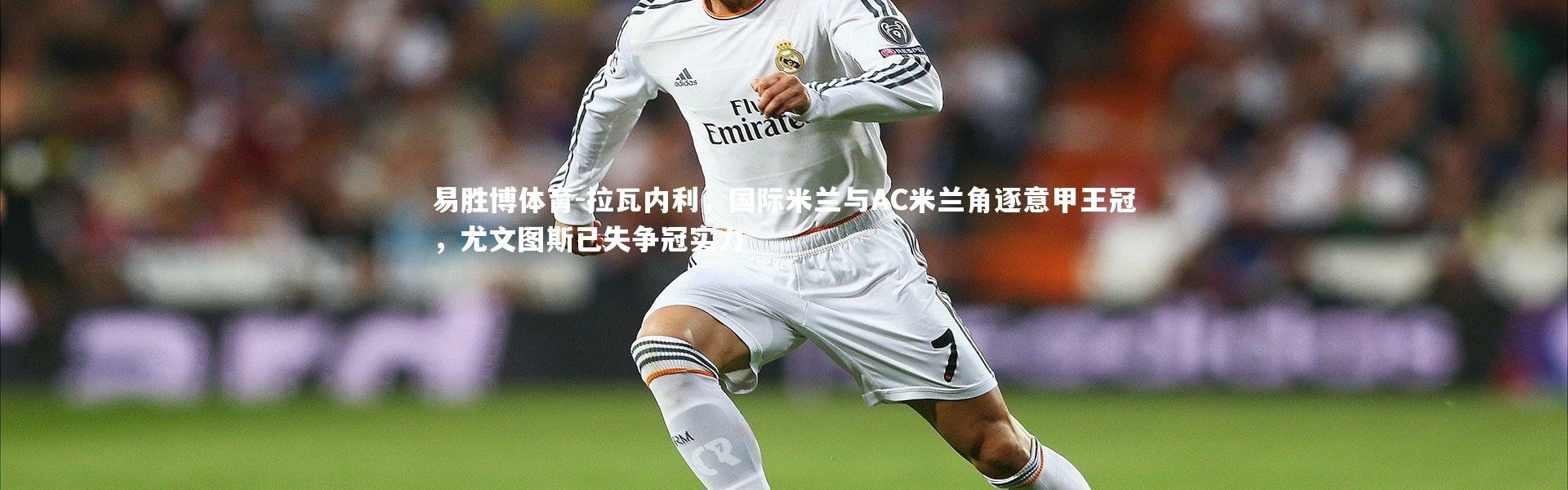 易胜博体育-拉瓦内利，国际米兰与AC米兰角逐意甲王冠，尤文图斯已失争冠实力