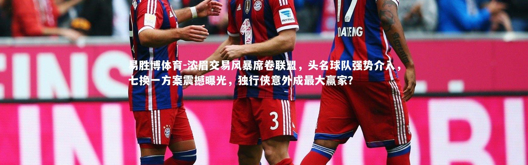 易胜博体育-浓眉交易风暴席卷联盟，头名球队强势介入，七换一方案震撼曝光，独行侠意外成最大赢家？
