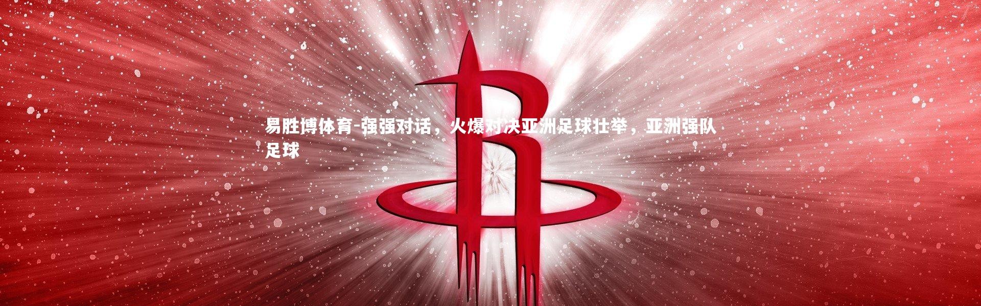 易胜博体育-强强对话，火爆对决亚洲足球壮举，亚洲强队足球