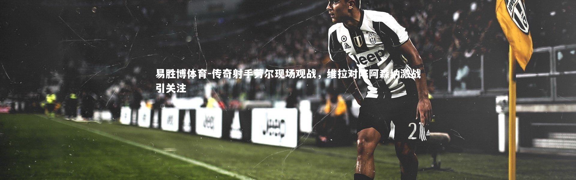 易胜博体育-传奇射手劳尔现场观战，维拉对阵阿森纳激战引关注