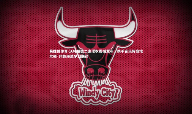 易胜博体育-沃特福德二客球衣震撼发布，携手音乐传奇埃尔顿·约翰缔造梦幻联动