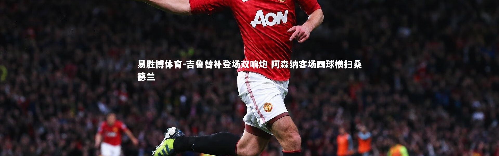 易胜博体育-吉鲁替补登场双响炮 阿森纳客场四球横扫桑德兰