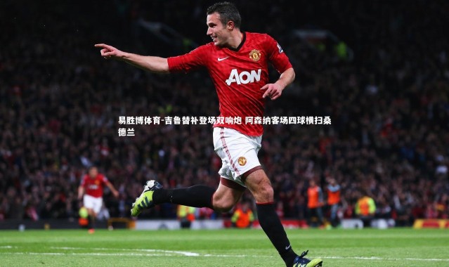 易胜博体育-吉鲁替补登场双响炮 阿森纳客场四球横扫桑德兰