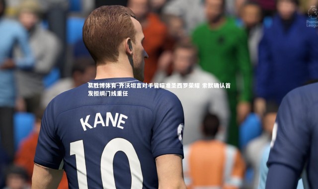 易胜博体育-齐沃坦言对手皆瞄准圣西罗荣耀 索默确认首发担纲门线重任