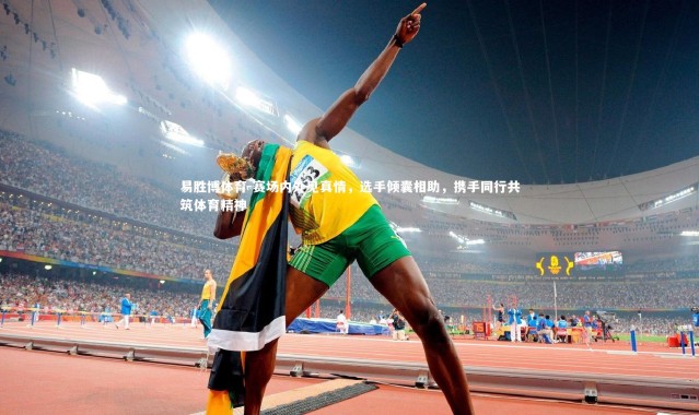 易胜博体育-赛场内外见真情，选手倾囊相助，携手同行共筑体育精神