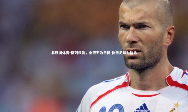 易胜博体育-格列兹曼，全冠王为目标 快乐足球为信念
