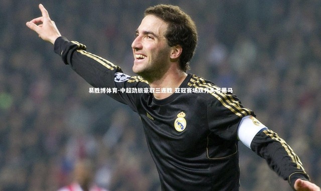 易胜博体育-中超劲旅豪取三连胜 亚冠赛场跃升头号黑马