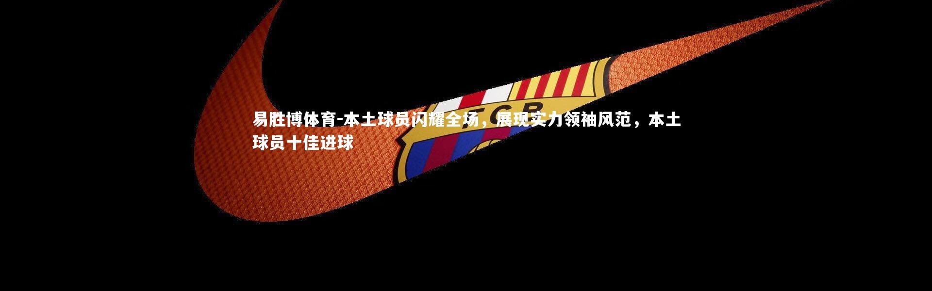 易胜博体育-本土球员闪耀全场，展现实力领袖风范，本土球员十佳进球