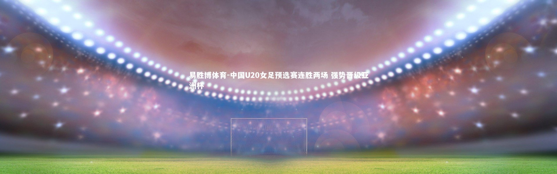 易胜博体育-中国U20女足预选赛连胜两场 强势晋级亚洲杯