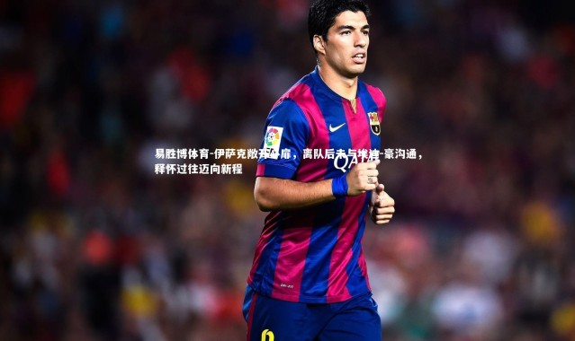 易胜博体育-伊萨克敞开心扉，离队后未与埃迪-豪沟通，释怀过往迈向新程