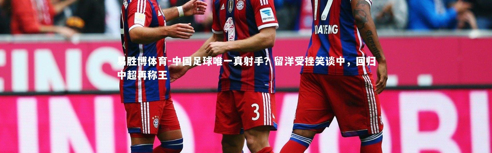 易胜博体育-中国足球唯一真射手？留洋受挫笑谈中，回归中超再称王