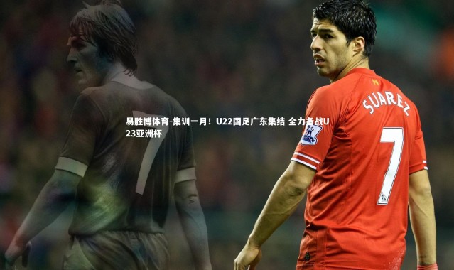 易胜博体育-集训一月！U22国足广东集结 全力备战U23亚洲杯