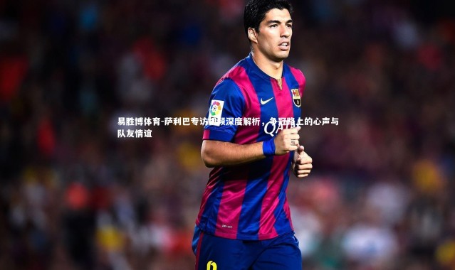 易胜博体育-萨利巴专访视频深度解析，争冠路上的心声与队友情谊