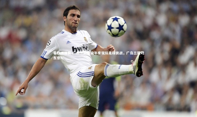 易胜博体育-广岛三箭晋级年度国际足球挑战，广岛三箭对东京fc