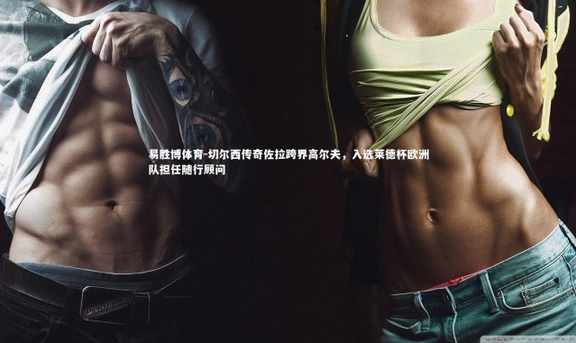 易胜博体育-切尔西传奇佐拉跨界高尔夫，入选莱德杯欧洲队担任随行顾问