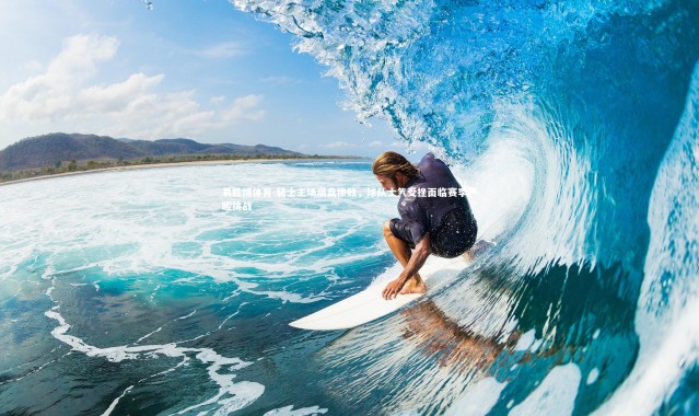 易胜博体育-骑士主场崩盘惨败，球队士气受挫面临赛季严峻挑战