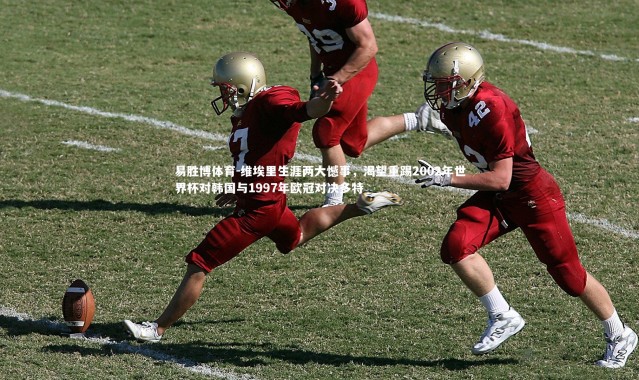 易胜博体育-维埃里生涯两大憾事，渴望重踢2002年世界杯对韩国与1997年欧冠对决多特