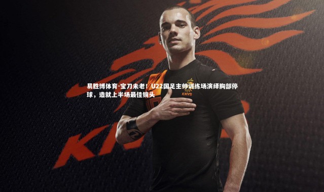易胜博体育-宝刀未老！U22国足主帅训练场演绎胸部停球，造就上半场最佳镜头
