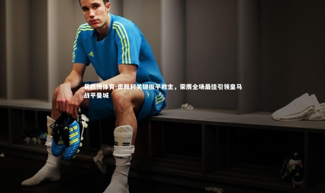 易胜博体育-奥赖利关键扳平救主，荣膺全场最佳引领皇马战平曼城