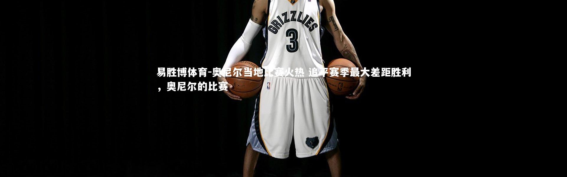 易胜博体育-奥尼尔当地比赛火热 追平赛季最大差距胜利，奥尼尔的比赛