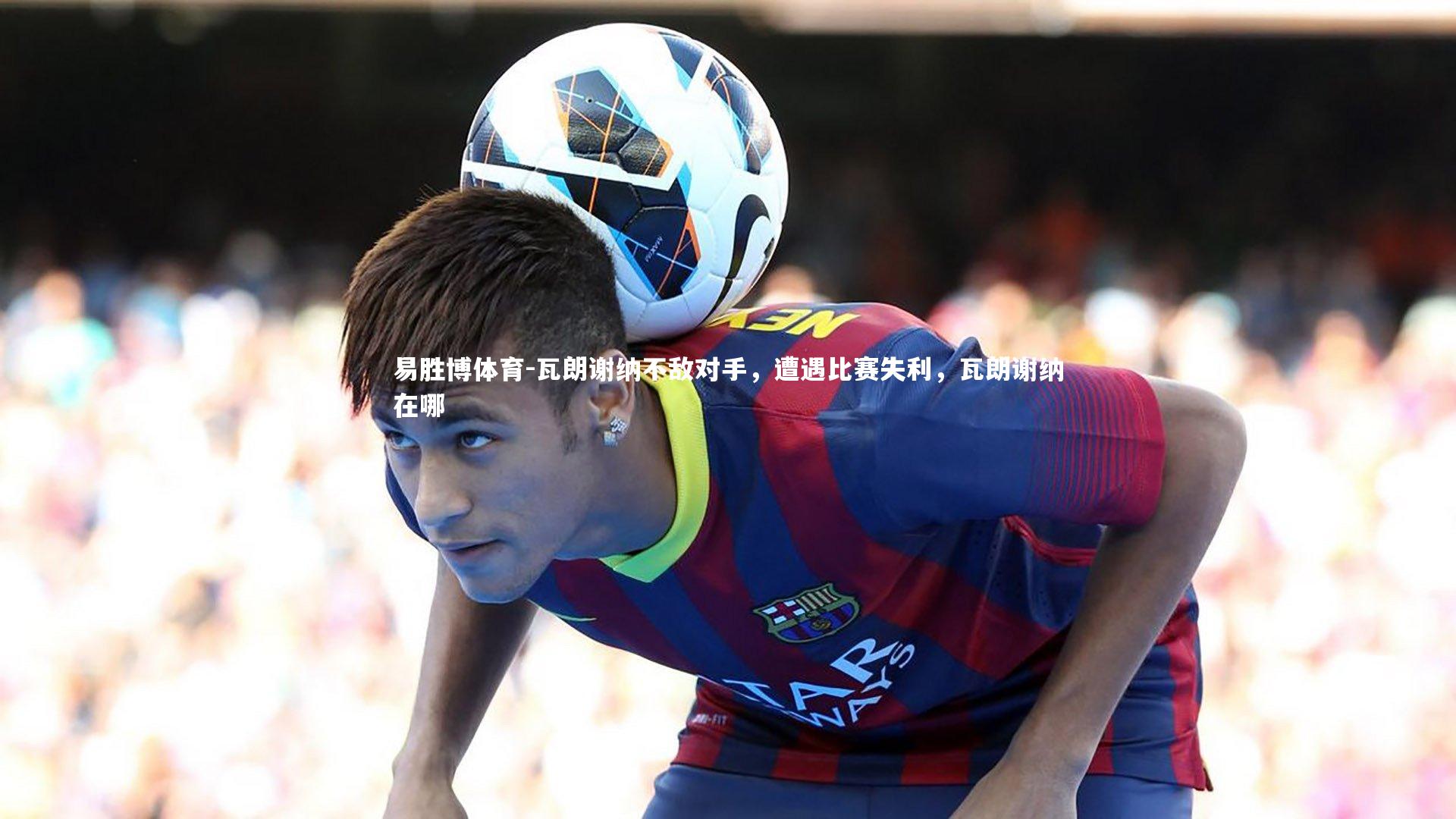 瓦朗谢纳不敌对手,遭遇比赛失利,瓦朗谢纳在哪