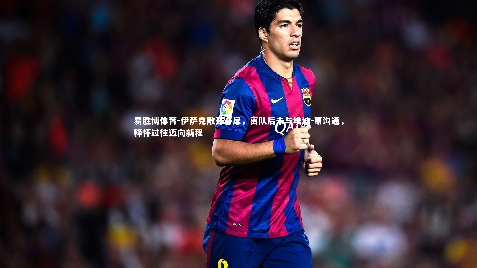 伊萨克敞开心扉，离队后未与埃迪-豪沟通，释怀过往迈向新程