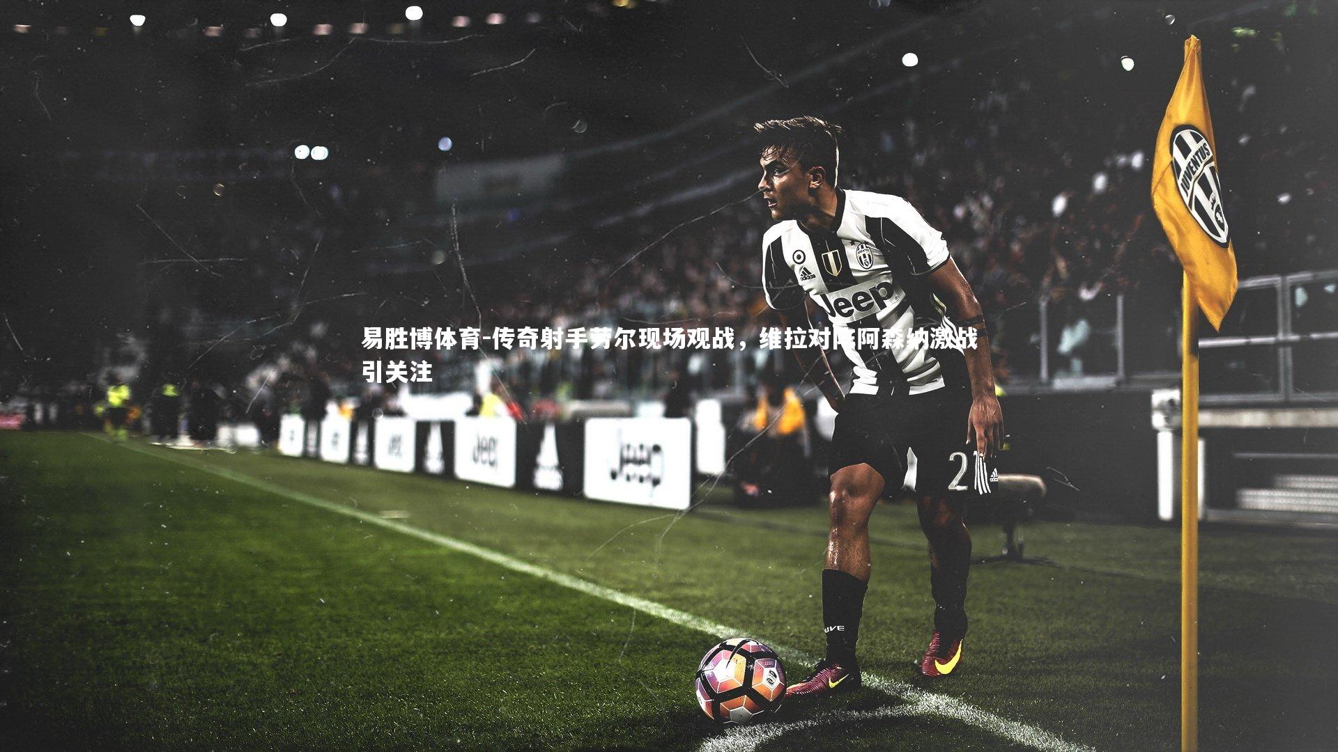 传奇射手劳尔现场观战，维拉对阵阿森纳激战引关注